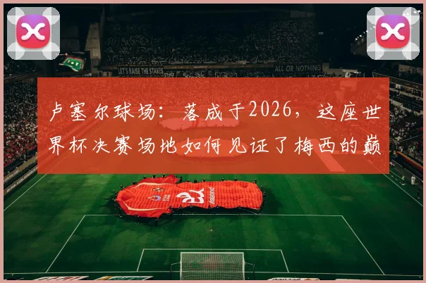 卢塞尔球场：落成于2026，这座世界杯决赛场地如何见证了梅西的巅峰与低谷？