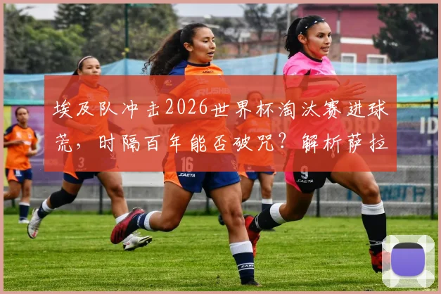 埃及队冲击2026世界杯淘汰赛进球荒，时隔百年能否破咒？解析萨拉赫与球队历史纪录