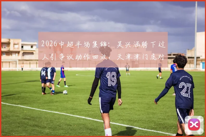 2026中超半场集锦：吴兴涵胯下过人引争议动作回放，天津津门虎对阵武汉三镇0-0技术分析
