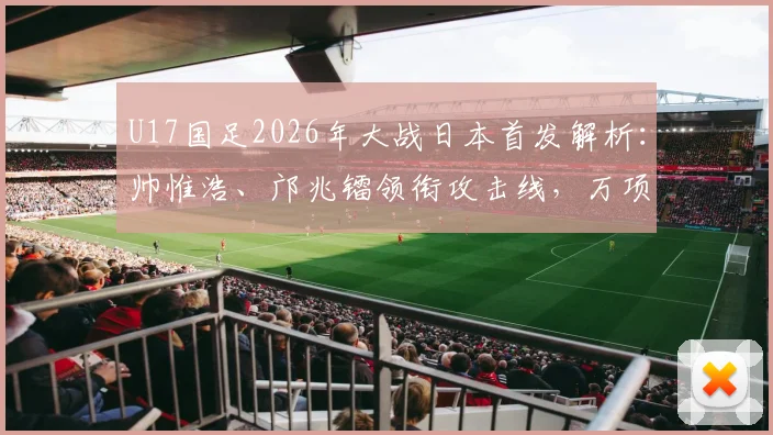 U17国足2026年大战日本首发解析：帅惟浩、邝兆镭领衔攻击线，万项等新星值得关注，附比赛前瞻与球员特点介绍