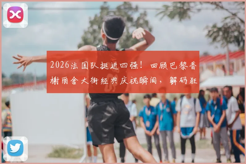 2026法国队挺进四强!回顾巴黎香榭丽舍大街经典庆祝瞬间,解码狂热球迷文化