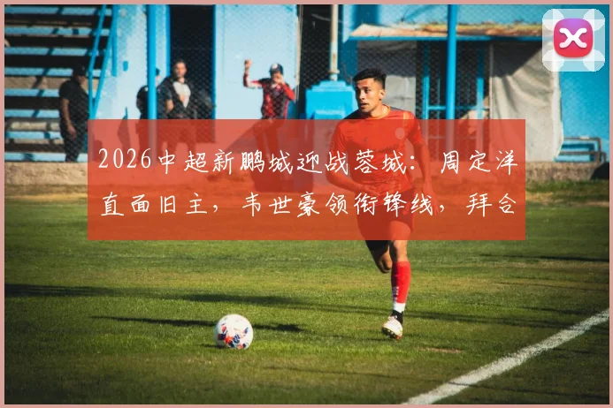2026中超新鹏城迎战蓉城：周定洋直面旧主，韦世豪领衔锋线，拜合拉木首发出战看点解析