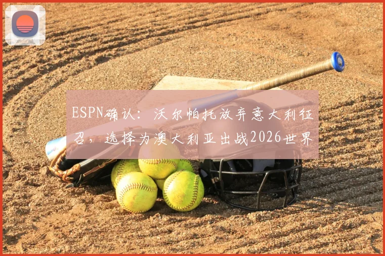 ESPN确认:沃尔帕托放弃意大利征召,选择为澳大利亚出战2026世界杯,球员选择背后原因解析