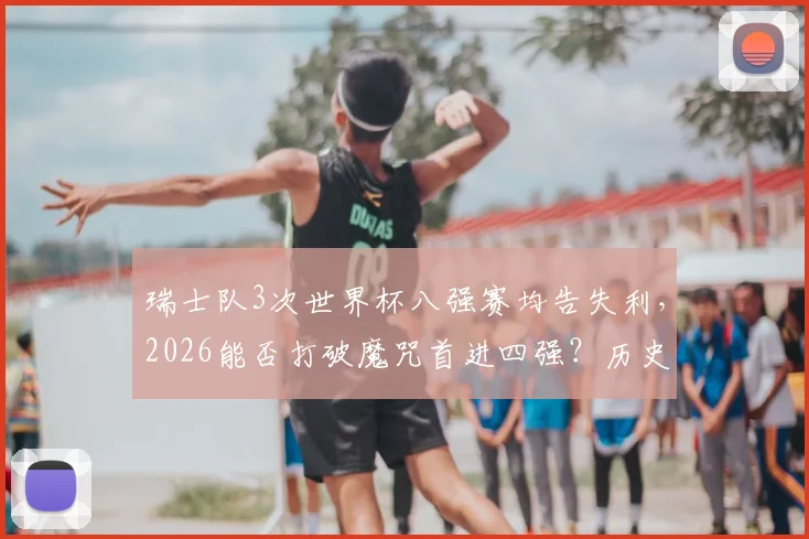 瑞士队3次世界杯八强赛均告失利,2026能否打破魔咒首进四强?历史战绩深度解析
