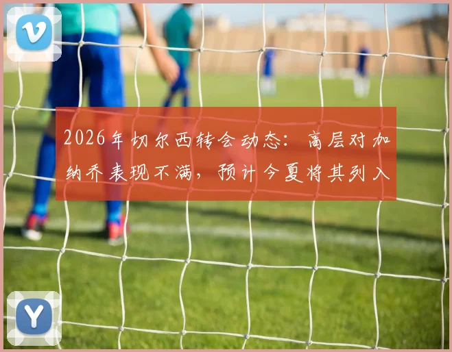 2026年切尔西转会动态：高层对加纳乔表现不满，预计今夏将其列入清洗名单