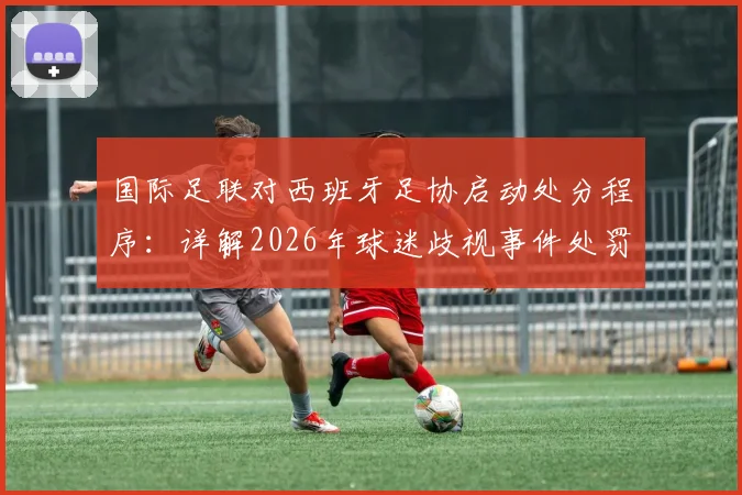 国际足联对西班牙足协启动处分程序：详解2026年球迷歧视事件处罚依据与后续影响