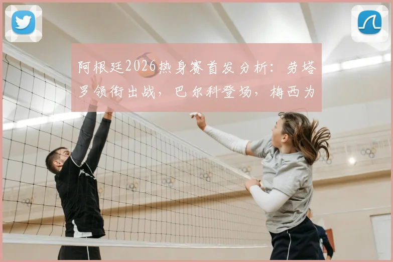 阿根廷2026热身赛首发分析：劳塔罗领衔出战，巴尔科登场，梅西为何替补待命？