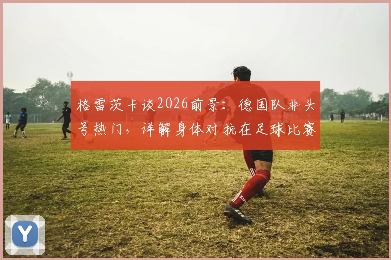 格雷茨卡谈2026前景:德国队非头号热门,详解身体对抗在足球比赛中的关键作用