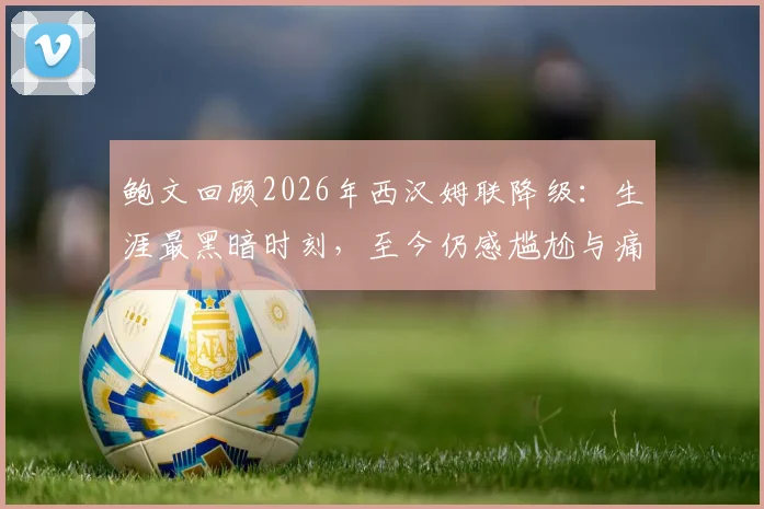 鲍文回顾2026年西汉姆联降级:生涯最黑暗时刻,至今仍感尴尬与痛苦,球员心理如何调整?