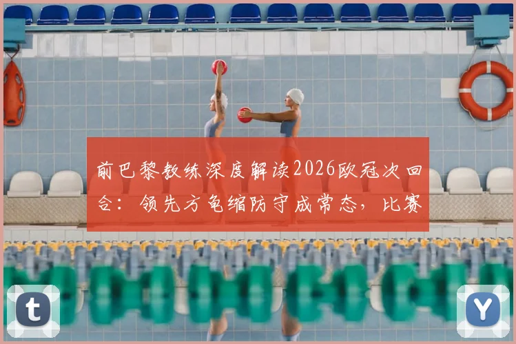 前巴黎教练深度解读2026欧冠次回合：领先方龟缩防守成常态，比赛为何依然悬念迭起？