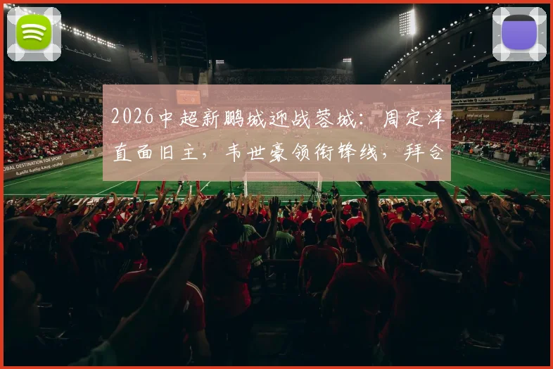 2026中超新鹏城迎战蓉城：周定洋直面旧主，韦世豪领衔锋线，拜合拉木首发出战看点解析