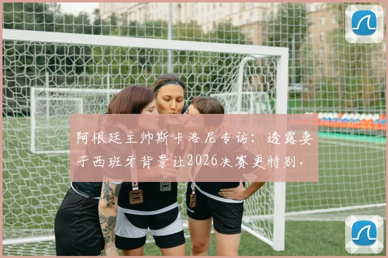 阿根廷主帅斯卡洛尼专访：透露妻子西班牙背景让2026决赛更特别，揭秘先迈右脚的赛前仪式