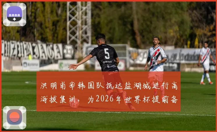 洪明甫率韩国队抵达盐湖城进行高海拔集训,为2026年世界杯提前备战