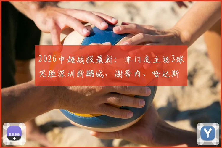 2026中超战报最新：津门虎主场3球完胜深圳新鹏城，谢蒂内、哈达斯双双建功锁定胜局