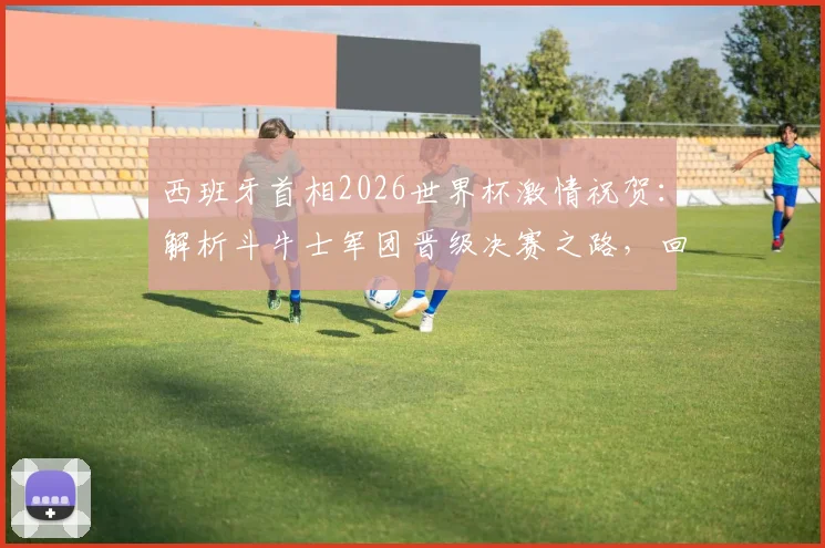 西班牙首相2026世界杯激情祝贺：解析斗牛士军团晋级决赛之路，回顾西班牙足球复兴历程