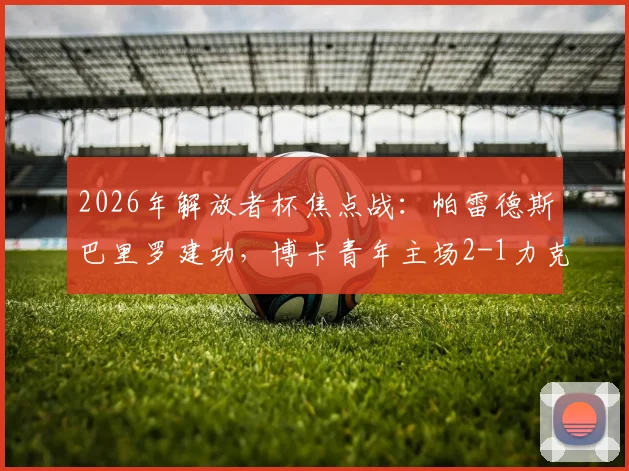 2026年解放者杯焦点战：帕雷德斯巴里罗建功，博卡青年主场2-1力克天主大学，掌握出线主动权