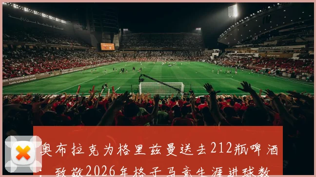 奥布拉克为格里兹曼送去212瓶啤酒:致敬2026年格子马竞生涯进球数背后的兄弟情