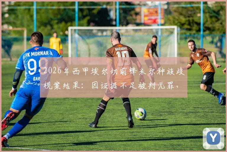 2026年西甲埃尔切前锋米尔种族歧视案结果：因证据不足被判无罪，事件来龙去脉解读
