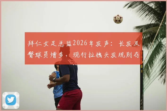 拜仁女足总监2026年发声:长发及臀球员增多,现行拉拽头发规则存漏洞亟需修改,附国际足联现行判罚解读