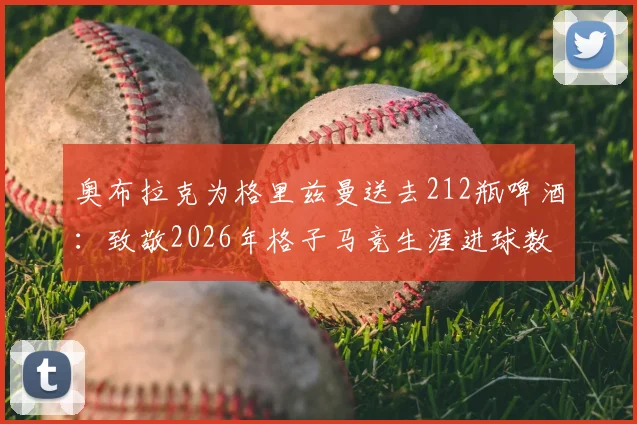 奥布拉克为格里兹曼送去212瓶啤酒：致敬2026年格子马竞生涯进球数背后的兄弟情