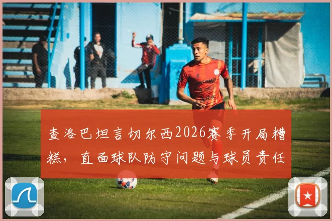 查洛巴坦言切尔西2026赛季开局糟糕，直面球队防守问题与球员责任，解析后防线低迷表现及未来调整方向