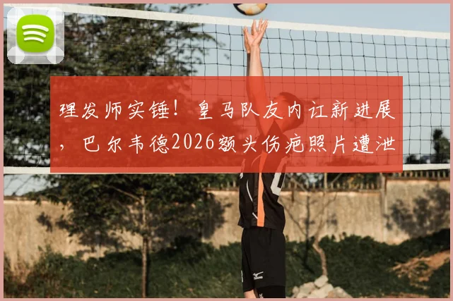 理发师实锤！皇马队友内讧新进展，巴尔韦德2026额头伤疤照片遭泄露，楚阿梅尼卷入冲突现场细节曝光